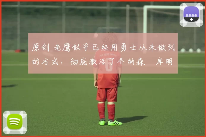 原创 老鹰似乎已经用勇士从未做到的方式，彻底激活了乔纳森・库明加