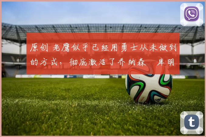 原创 老鹰似乎已经用勇士从未做到的方式，彻底激活了乔纳森・库明加