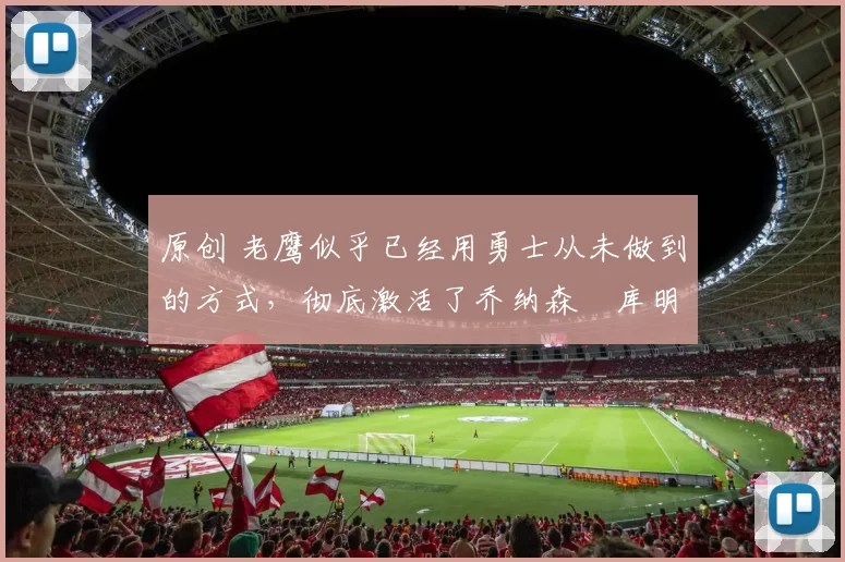 原创 老鹰似乎已经用勇士从未做到的方式，彻底激活了乔纳森・库明加