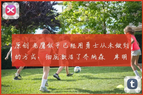 原创 老鹰似乎已经用勇士从未做到的方式，彻底激活了乔纳森・库明加