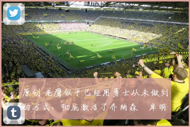 原创 老鹰似乎已经用勇士从未做到的方式，彻底激活了乔纳森・库明加