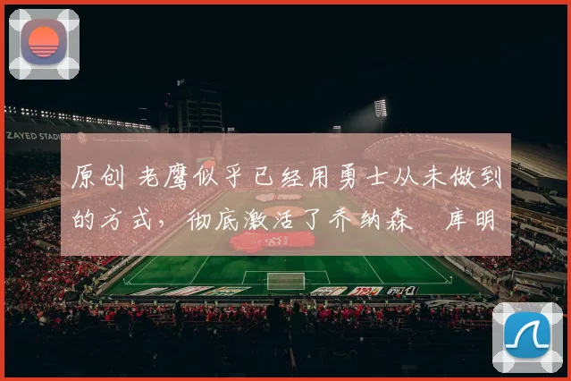 原创 老鹰似乎已经用勇士从未做到的方式，彻底激活了乔纳森・库明加