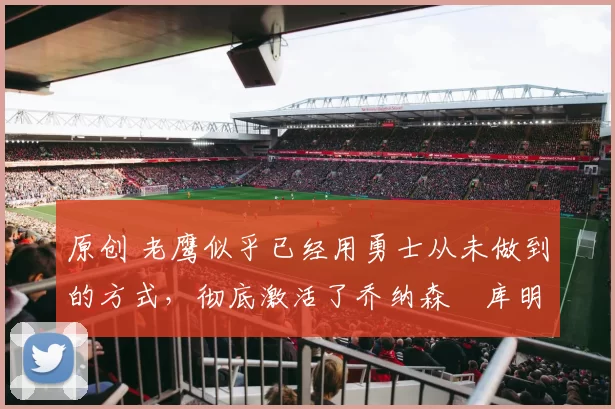 原创 老鹰似乎已经用勇士从未做到的方式，彻底激活了乔纳森・库明加