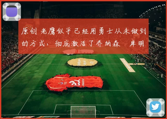 原创 老鹰似乎已经用勇士从未做到的方式，彻底激活了乔纳森・库明加