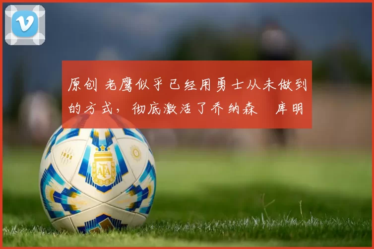 原创 老鹰似乎已经用勇士从未做到的方式,彻底激活了乔纳森・库明加