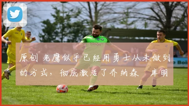 原创 老鹰似乎已经用勇士从未做到的方式,彻底激活了乔纳森・库明加