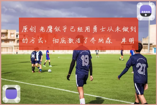 原创 老鹰似乎已经用勇士从未做到的方式，彻底激活了乔纳森・库明加