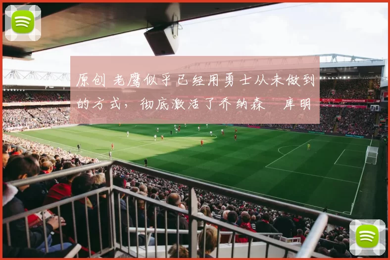 原创 老鹰似乎已经用勇士从未做到的方式,彻底激活了乔纳森・库明加