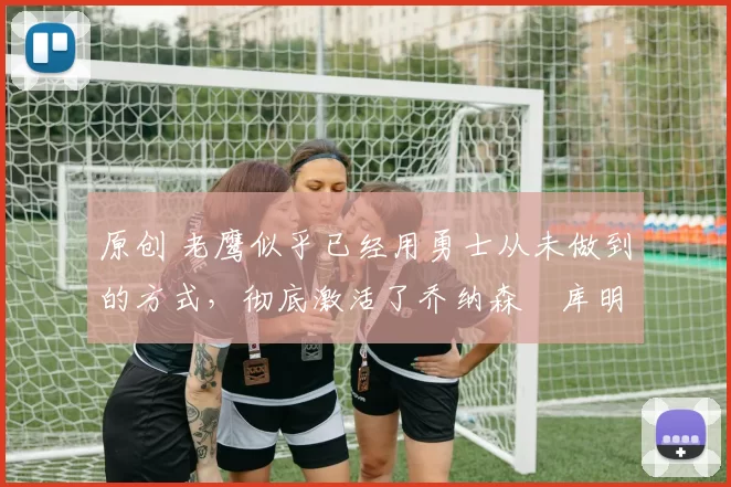 原创 老鹰似乎已经用勇士从未做到的方式,彻底激活了乔纳森・库明加