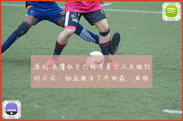 原创 老鹰似乎已经用勇士从未做到的方式,彻底激活了乔纳森・库明加