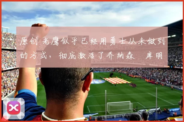 原创 老鹰似乎已经用勇士从未做到的方式，彻底激活了乔纳森・库明加