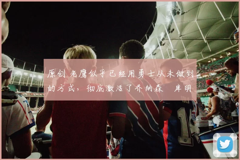 原创 老鹰似乎已经用勇士从未做到的方式,彻底激活了乔纳森・库明加