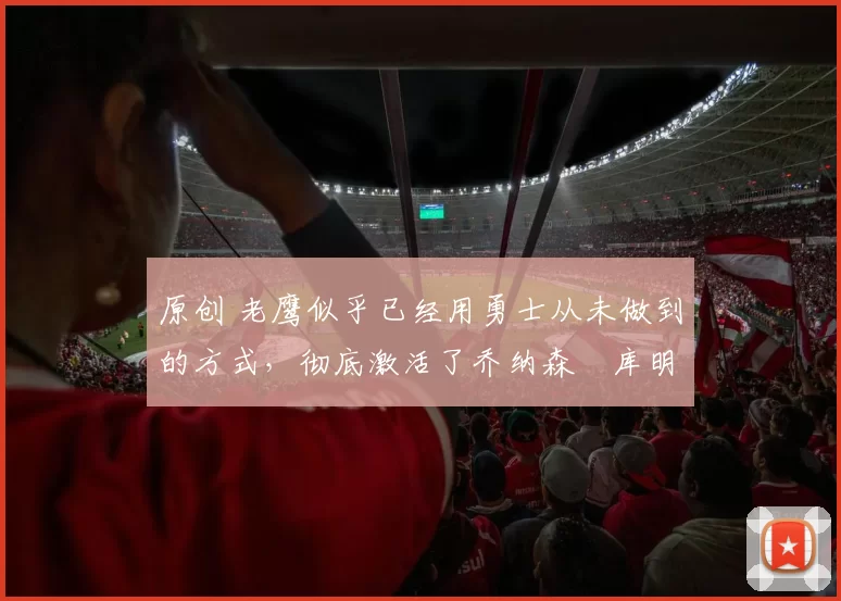 原创 老鹰似乎已经用勇士从未做到的方式，彻底激活了乔纳森・库明加