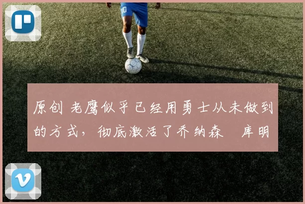 原创 老鹰似乎已经用勇士从未做到的方式,彻底激活了乔纳森・库明加