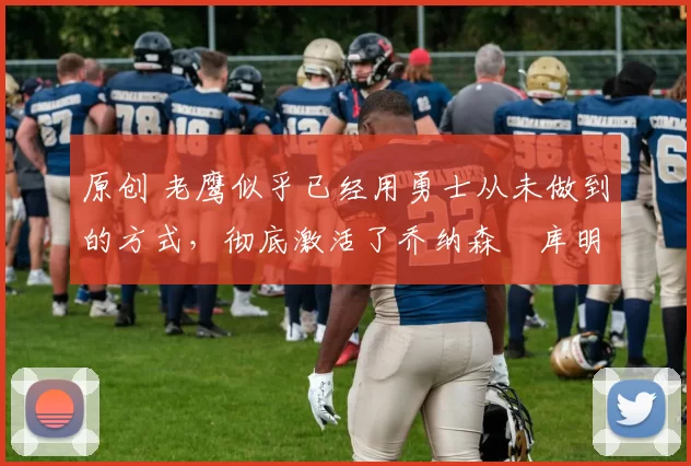 原创 老鹰似乎已经用勇士从未做到的方式，彻底激活了乔纳森・库明加