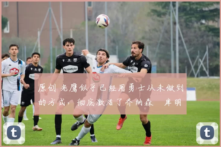 原创 老鹰似乎已经用勇士从未做到的方式,彻底激活了乔纳森・库明加