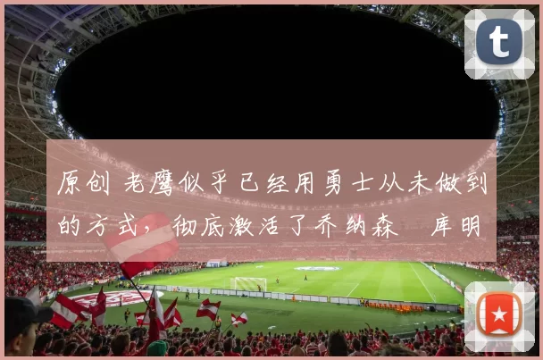 原创 老鹰似乎已经用勇士从未做到的方式，彻底激活了乔纳森・库明加