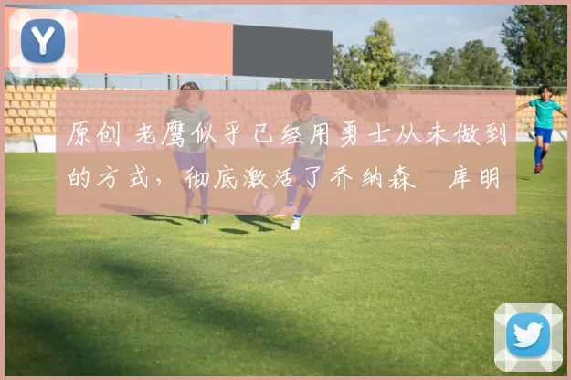 原创 老鹰似乎已经用勇士从未做到的方式,彻底激活了乔纳森・库明加