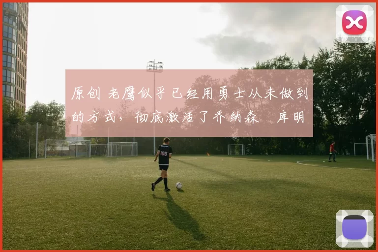 原创 老鹰似乎已经用勇士从未做到的方式,彻底激活了乔纳森・库明加