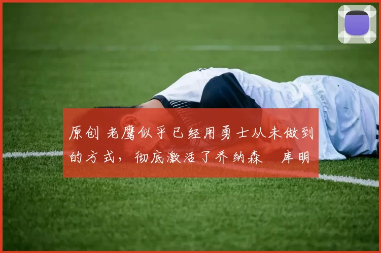 原创 老鹰似乎已经用勇士从未做到的方式,彻底激活了乔纳森・库明加