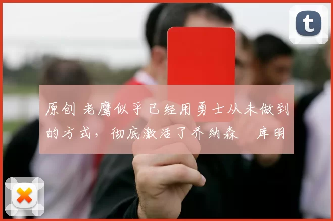 原创 老鹰似乎已经用勇士从未做到的方式，彻底激活了乔纳森・库明加