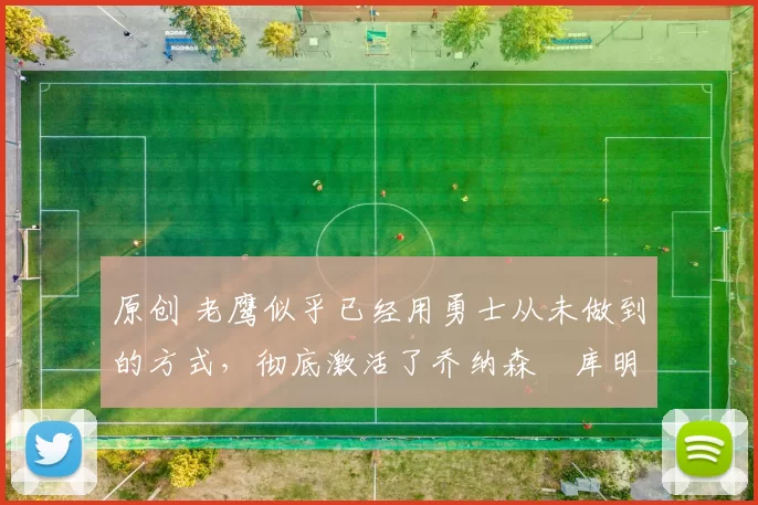 原创 老鹰似乎已经用勇士从未做到的方式，彻底激活了乔纳森・库明加