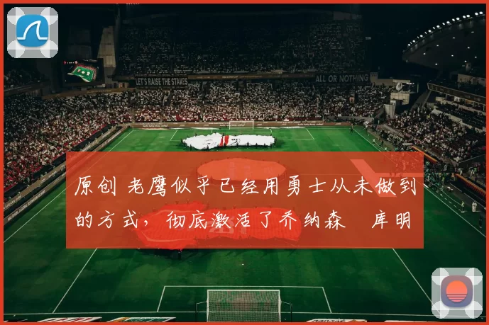 原创 老鹰似乎已经用勇士从未做到的方式，彻底激活了乔纳森・库明加