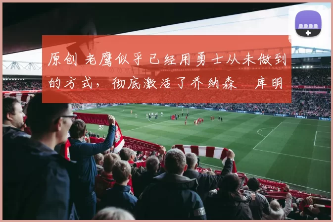 原创 老鹰似乎已经用勇士从未做到的方式，彻底激活了乔纳森・库明加