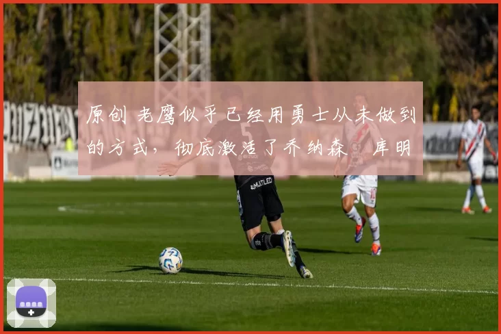 原创 老鹰似乎已经用勇士从未做到的方式，彻底激活了乔纳森・库明加