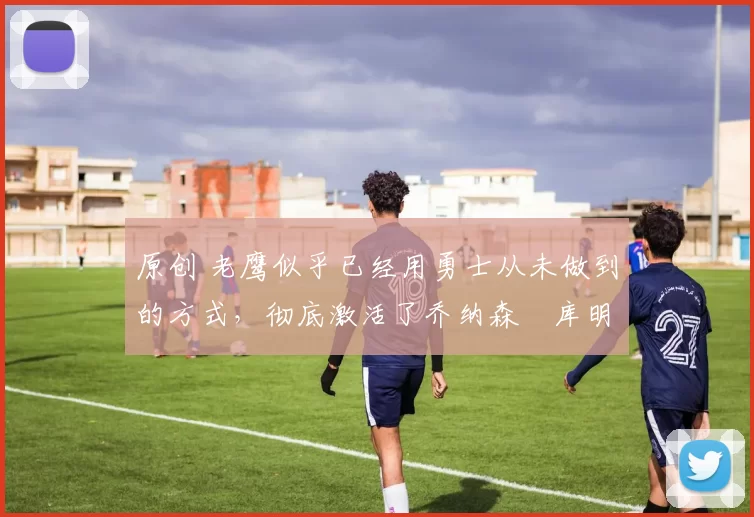 原创 老鹰似乎已经用勇士从未做到的方式，彻底激活了乔纳森・库明加