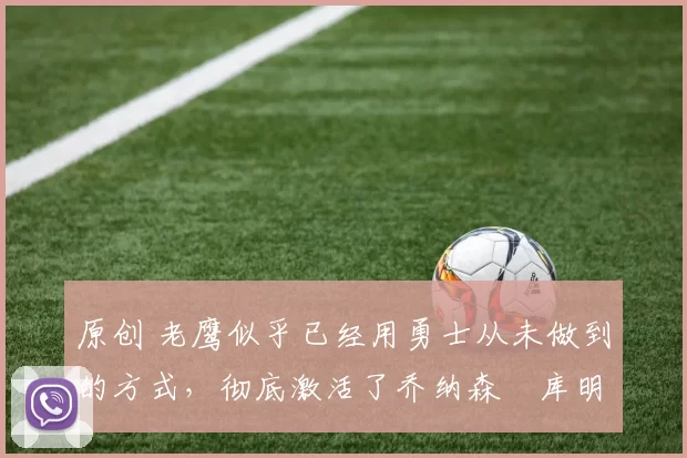 原创 老鹰似乎已经用勇士从未做到的方式,彻底激活了乔纳森・库明加