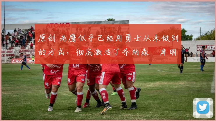 原创 老鹰似乎已经用勇士从未做到的方式,彻底激活了乔纳森・库明加