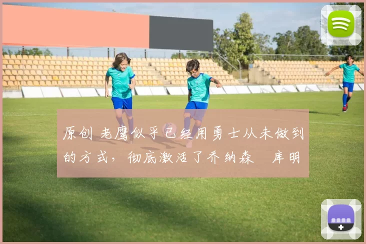 原创 老鹰似乎已经用勇士从未做到的方式，彻底激活了乔纳森・库明加