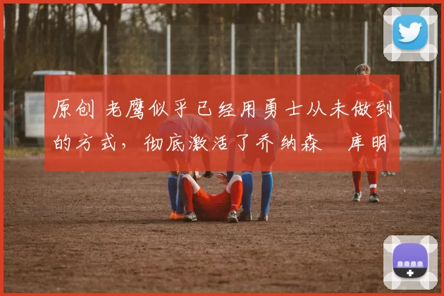 原创 老鹰似乎已经用勇士从未做到的方式,彻底激活了乔纳森・库明加