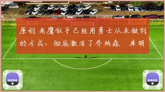 原创 老鹰似乎已经用勇士从未做到的方式，彻底激活了乔纳森・库明加