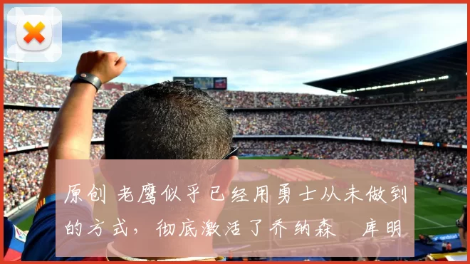 原创 老鹰似乎已经用勇士从未做到的方式,彻底激活了乔纳森・库明加