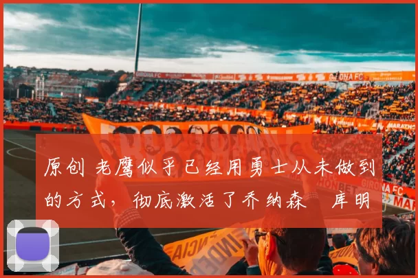 原创 老鹰似乎已经用勇士从未做到的方式，彻底激活了乔纳森・库明加