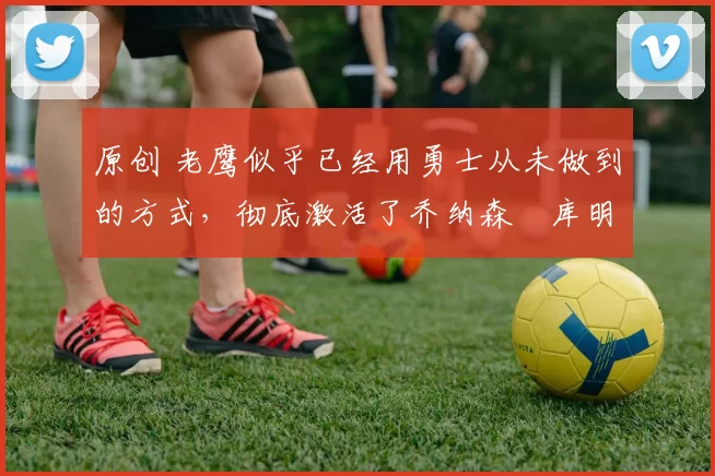 原创 老鹰似乎已经用勇士从未做到的方式,彻底激活了乔纳森・库明加