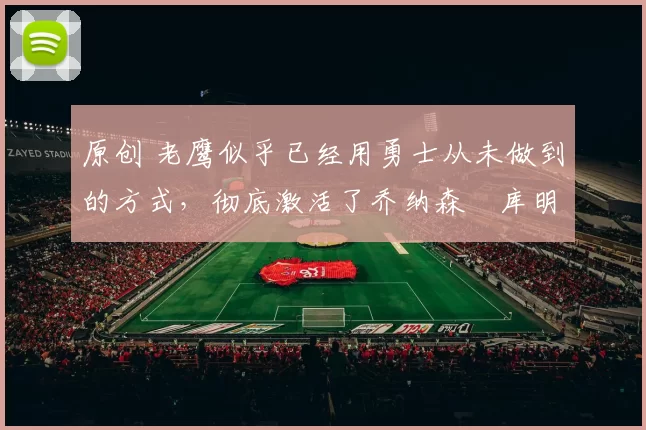 原创 老鹰似乎已经用勇士从未做到的方式，彻底激活了乔纳森・库明加