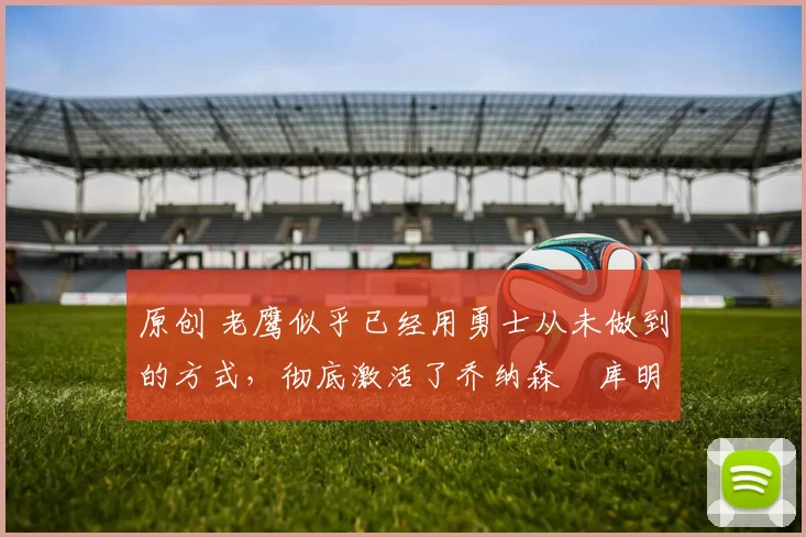 原创 老鹰似乎已经用勇士从未做到的方式,彻底激活了乔纳森・库明加