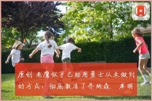 原创 老鹰似乎已经用勇士从未做到的方式，彻底激活了乔纳森・库明加