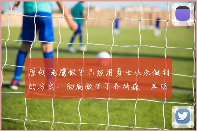 原创 老鹰似乎已经用勇士从未做到的方式,彻底激活了乔纳森・库明加