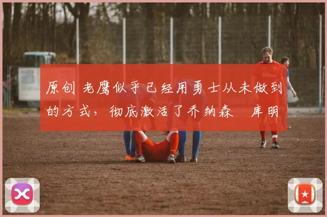 原创 老鹰似乎已经用勇士从未做到的方式，彻底激活了乔纳森・库明加