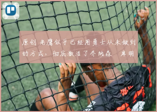 原创 老鹰似乎已经用勇士从未做到的方式，彻底激活了乔纳森・库明加