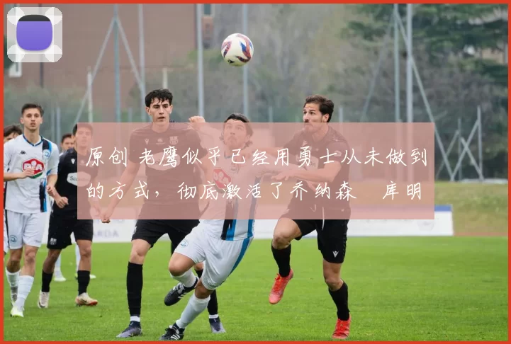 原创 老鹰似乎已经用勇士从未做到的方式，彻底激活了乔纳森・库明加