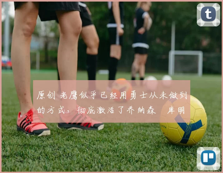 原创 老鹰似乎已经用勇士从未做到的方式，彻底激活了乔纳森・库明加