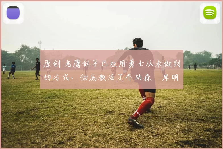 原创 老鹰似乎已经用勇士从未做到的方式，彻底激活了乔纳森・库明加