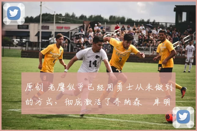 原创 老鹰似乎已经用勇士从未做到的方式,彻底激活了乔纳森・库明加