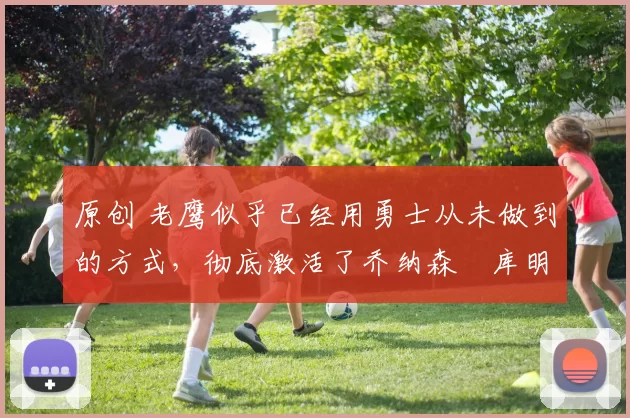 原创 老鹰似乎已经用勇士从未做到的方式，彻底激活了乔纳森・库明加