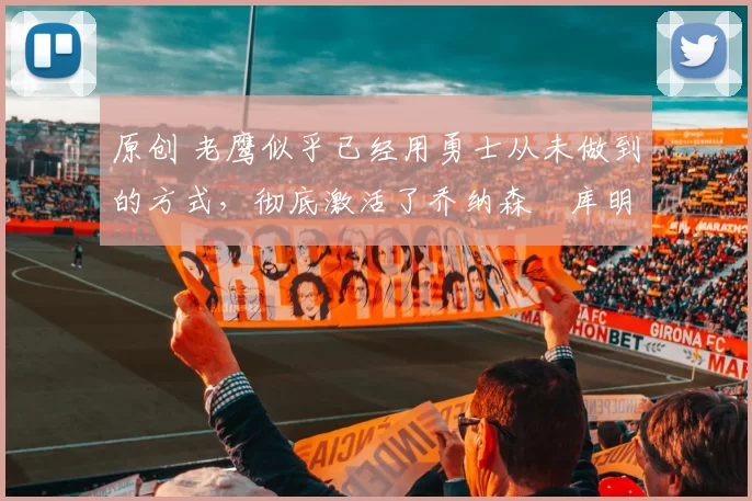 原创 老鹰似乎已经用勇士从未做到的方式，彻底激活了乔纳森・库明加